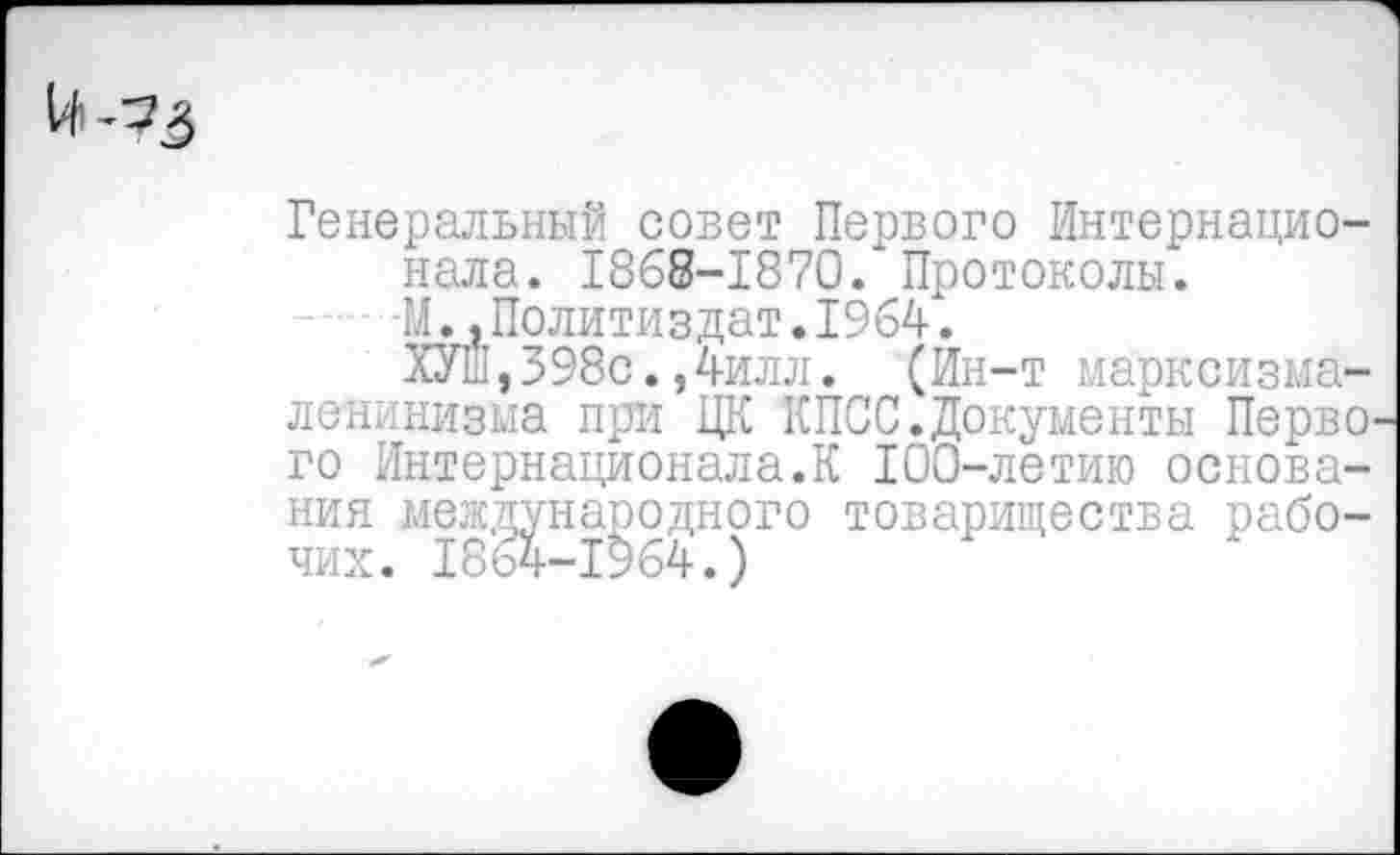 ﻿14-73
Генеральный совет Первого Интернационала. 1868-1870/ Протоколы.
-М.,Политиздат.1964.
ХУШ,398с.,4илл. (Ин-т марксизма-ленинизма при ЦК КПСС.Документы Перво' го Интернационала.К 100-летию основания международного товарищества рабочих. 1864-1964.)